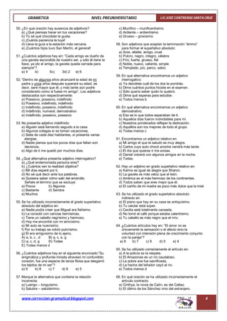 GRAMÁTICA NIVEL PREUNIVERSITARIO LIC.JOSÉ CONTRERAS SANTA CRUZ
www.correccion-gramatical.blogspot.com 4
50. ¿En qué oración hay ausencia de adjetivos?
a) ¿Qué piensas hacer en tus vacaciones?
b) Yo sé qué chocolate te gusta.
c) ¡Cuánta paciencia la tuya!
d) Lleva la guía a la estación más cercana.
e) ¡Cuántos hijos tuvo San Martín, el general!
51. ¿Cuántos adjetivos hay en: “Cada amigo es dueño de
una gaveta escondida de nuestro ser, y sólo él tiene la
llave, ya ido el amigo, la gaveta queda cerrada para
siempre”?
a) 4 b) 5c) 3d) 2 e) 6
52. “Dentro de algunos años alcanzaré la edad de mi
padre y unos años después superaré su edad, es
decir, seré mayor que él, y más tarde aún podré
considerarlo como si fuese mi amigo”. Los adjetivos
destacados son respectivamente:
a) Posesivo, posesivo, indefinido
b) Posesivo, indefinido, indefinido
c) Indefinido, posesivo, indefinido
d) Indefinido, numeral, demostrativo
e) Indefinido, posesivo, posesivo
53. No presenta adjetivo indefinido:
a) Alguien está llamando seguido a la casa.
b) Algunos colegas sí se toman vacaciones.
c) Siete de cada diez habitantes, sí presenta varias
alergias.
d) Nadie piensa que los pocos días que faltan son
decisivos.
e) Algo de ti me quedó por muchos días.
54. ¿Qué alternativa presenta adjetivo interrogativo?
a) ¿Qué endemoniada persona eres?
b) ¿Cuántos ven la realidad objetiva?
c) Mil días esperé por ti.
d) No sé qué decir ante tus palabras.
e) Quisiera saber cómo salir del embrollo.
Señale el término que se excluye:
a) Pocos b) Algunos
c) Bastante d) Sendos
e) Muchos
55. Se ha utilizado incorrectamente el grado superlativo
absoluto del adjetivo en:
a) Nadie podía creer que Miguel era fielísimo.
b) La consoló con caricias tiernísimas.
c) Tiene un cabello negrísimo y hermoso.
d) Hoy me encontré con mi amicísimo.
e) Mi auto es nuevísimo.
f) Por su trabajo se volvió pulcrísimo.
g) Él era amiguísimo de lo ajeno.
A) a, b, c , d B) a, c, e, g
C) a, c, d, g D) Todas
E) Todas menos d
56. ¿Cuántos adjetivos hay en el siguiente enunciado:”Su
enigmática y profunda mirada atravesó mi confundido
corazón; fue una especie de lanza filosa que desgarró
los tejidos de mi ser”?
a) 9 b) 8 c) 7 d) 6 e) 5
57. Marque la alternativa que contiene la relación
incorrecta:
a) Luengo – longuísimo
b) Salubre – salubérrimo
c) Munífico – munificentísimo
d) Ardiente – ardientísimo
e) Grueso – grosísimo
58. Son adjetivos que aceptan la terminación “érrimo”
para formar el superlativo absoluto:
a) Acre, afable, amigo, cruel
b) Pulcro, negro, íntegro, célebre
c) Frío, fuerte, grueso, fiel
d) Noble, nuevo, valiente, simple
e) Templado, pío, parco, sabio
59. En qué alternativa encontramos un adjetivo
interrogativo:
a) Ya decidiste cuál de los dos te pondrás.
b) Dime cuántos puntos hiciste en el examen.
c) Sólo quería saber quién lo quebró.
d) Dime qué esperas para estudiar.
e) Todos menos b
60. En qué alternativa encontramos un adjetivo
demostrativo.
a) Eso es lo que todos esperaban de ti.
b) Aquellos días fueron inolvidables para mí.
c) Nuestros ponderados reflejan la dedicación.
d) Aquéllos son los mejores de todo el grupo
e) Todas menos c
61. Encontramos un adjetivo relativo en:
a) Mi amigo el que te saludó es muy alegre.
b) Carlos cuyo auto chocó anoche vendrá más tarde.
c) El día que quieras ir me avisas.
d) Daniel volverá con algunos amigos en la noche.
e) Todas.
62. Hay un adjetivo en grado superlativo relativo en:
a) Karina es igual de alegre que Sharon.
b) La gacela es más veloz que el león.
c) América es el más hermoso de los continentes.
d) Todos saben que eres mejor que él.
e) El cariño de mi madre es poco más dulce que la miel.
63. Se ha utilizado el grado superlativo absoluto
indirecto en:
a) El piano que hay en su casa es antiquísimo.
b) Tu celular está súper.
c) Cecilia está totalmente cansada.
d) No tomó el café porque estaba calentísimo.
e) Tu cabello es más negro que el mío.
64. ¿Cuántos artículos hay en: “El amor no es
únicamente la sensación o el afecto sino la
voluntad con intensión plena de crecimiento conjunto
con la pareja”?
a) 8 b) 7 c) 6 d) 5 e) 4
65. Se ha utilizado correctamente el artículo en:
a) A la policía se la respeta.
b) El Amazonas es un río caudaloso.
c) La pobre ave fue sacrificada.
d) La hacha del leñador cayó al río.
e) Todos menos d
66. En qué oración se ha utilizado incorrectamente el
artículo contracto.
a) Cinthya, la novia de Calín, es del Callao.
b) El último de los Sánchez vino del extranjero.
 