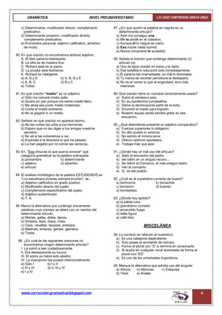 GRAMÁTICA NIVEL PREUNIVERSITARIO LIC.JOSÉ CONTRERAS SANTA CRUZ
www.correccion-gramatical.blogspot.com 6
c) Determinante, modificador directo, complemento
predicativo.
d) Determinante posesivo, modificador directo,
complemento predicativo.
e) Pronombre personal, adjetivo calificativo, adverbio
de modo.
80. En qué oración no encontramos atributo adjetivo :
A. El libro parecía interesante.
B. La silla es de madera fina.
C. Richard está en la sierra.
D. La prueba está facilísima.
E. Richard es inteligente.
a) A, D y E b) A, B, D y E
c) A, B, C d) B y C
e) Todas
81. En qué oración “medio” es un adjetivo.
a) Sólo me comeré medio pollo.
b) Quiero un pan porque me siento medio lleno.
c) Me atrae ese joven medio misterioso.
d) Cuida el medio ambiente.
e) No te pagaré ni un medio.
82. Señalar en qué oración no aparece laísmo :
a) No las cortes las uñas a tus hermanas.
b) Espero que no las digas a tus amigas nuestros
secretos.
c) No sé si las volveremos a ver.
d) Explícala a la directora lo que ha pasado.
e) La han pegado por no comer las verduras.
83. En, “Esa chica es la que quería conocer” qué
categoría gramatical es la palabra subrayada:
a) pronombre b) determinante
c) adjetivo d) adverbio
e) artículo
84. El análisis morfológico de la palabra ESTUDIOSOS en
“Los estudiosos jóvenes siempre triunfan”, es :
a) Adjetivo calificativo en grado positivo
b) Modificador directo del sujeto
c) Complemento especificativo del sujeto
d) Adjetivo sustantivado
e) T. A.
85. Marca la alternativa que contenga únicamente
palabras cuyo número se altere con un cambio del
determinante artículo.
a) Martes, gafas, dotes, tijeras.
b) Síntesis, tesis, dosis, crisis.
c) Caos, vituallas, tenazas, anteojos.
d) Maitines, enseres, gentes, gemelos.
e) Todas
86. ¿En cuál de las siguientes oraciones no
encontramos ningún determinante artículo?
I. La volvió a leer cuidadosamente.
II. Era desesperante su locura.
III. El sobre ya había sido abierto.
IV. La inscripción fue puesta intencionalmente.
a) Sólo I b) I y II
c) III y IV d) II, III y IV
e) I y IV
87. ¿En qué opción la palabra en negrita es un
determinante artículo?
a) Ayer me conseguí una.
b) Me la olvidé en el colectivo.
c) Aunque él lo niegue es cierto.
d) Esa noche nadie durmió.
e) Nunca comprendí lo sucedido.
88. Señala la oración que contenga determinante (s)
artículo (s):
a) Uno de ésos mordió mi mano y la dañó.
b) Esa botellita lo solucionó todo inmediatamente.
c) Él parecía ser irremediable; su mal lo dominaba.
d) Tu manía de recortar periódicos la desespera.
e) No es el comer lo que te engordará, sino más
vitaminas.
89. Qué oración tiene un numeral correctamente usado?
a) Subió al veinteavo piso.
b) En su duodécimo cumpleaños.
c) Dame la decimoquinta parte de la torta.
d) Encontró el medio para lograrlo.
e) Nuestro equipo anotó sendos goles en ese
encuentro.
90. ¿Qué alternativas presenta un adjetivo comparativo?
a) Fuerzas superiores lo obligaron.
b) Su alto puesto lo autoriza.
c) No admito el mínimo error.
d) Obtuvo óptimos resultados.
e) Trabaja más que ayer.
91. ¿Dónde hay un mal uso del artículo?
a) Salió al encuentro del padre.
b) del salón en un ángulo oscuro...
c) Se refirió al Comercio, el más antiguo diario.
d) Ven al concierto.
e) Sí, es del pueblo.
92. ¿Cuál es el superlativo correcto de bueno?
a) bonhomía b) bonachón
c) bonísimo d) buenito
e) bondadoso
93. ¿Dónde hay epíteto?
a) la pálida luna
b) grandísimo corredor
c) encendido fuego
d) bella figura
e) café tibio
MISCELÁNEA
94. Lo correcto en relación al sustantivo:
a) Es una categoría dependiente
b) Solo posee el accidente de número
c) Forma el plural con “S” si termina en consonante
d) Si acaba en cualquier vocal acentuada da forma al
plural con “ES”
e) Es uno de los universales lingüísticos.
95. Marque la alternativa que admita uso del singular:
a) Añicos b) Albricias c) Exéquias
d) Tesis e) Anales
 