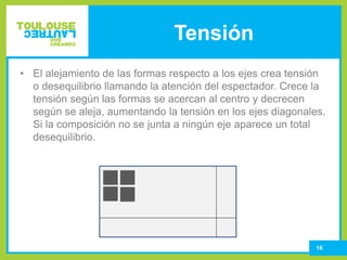 Tensión
16
• El alejamiento de las formas respecto a los ejes crea tensión
o desequilibrio llamando la atención del espectador. Crece la
tensión según las formas se acercan al centro y decrecen
según se aleja, aumentando la tensión en los ejes diagonales.
Si la composición no se junta a ningún eje aparece un total
desequilibrio.
 