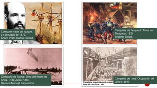 Combate Naval de Iquique,
21 de Mayo de 1879.
Arturo Pratt, Carlos Condell.
Campaña de Tacna: Toma del morro de
Arica, 7 de Junio, 1880.
General Manuel Baquedano.
Campaña de Tarapacá: Toma de
Tarapacá, 1879.
Erasmo Escala.
Campaña de Lima: Ocupación de
Lima (1881).
 