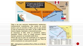 "Deja a las dos naciones medianamente satisfechas,
medianamente insatisfechas. Ese estado de ánimo
ayuda a que se concrete un fallo y que en ese sentido
no sólo es salomónico sino sabio", le dijo a BBC Mundo
Antonio Zapata, historiador y columnista peruano.
Al reaccionar al fallo, tanto el presidente chileno,
Sebastián Piñera, como su colega peruano, Ollanta
Humala, quisieron ver la botella medio llena.
Piñera dijo que la corte "ha confirmado en lo sustancial
la posición chilena" mientras Humala dijo que "Perú se
siente complacido con esta opción de paz".
BBC - ¿Qué ganaron y perdieron Perú y Chile con el fallo de
La Haya?
 
