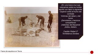 «En una tosca cruz que
colocamos sobre su tumba
escribí con lápiz lo siguiente:
Cayeron entre el humo del
combate
Victimas del deber y del
honor
¡Denodados y heroicos
compañeros!
¡Valientes del Atacama!
¡Adiós, Adiós!»
Capitán Rafael 2º
Torreblanca Doralea
Faena de sepultura en Tacna
 
