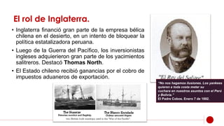 El rol de Inglaterra.
• Inglaterra financió gran parte de la empresa bélica
chilena en el desierto, en un intento de bloquear la
política estatalizadora peruana.
• Luego de la Guerra del Pacífico, los inversionistas
ingleses adquierieron gran parte de los yacimientos
salitreros. Destacó Thomas North.
• El Estado chileno recibió ganancias por el cobro de
impuestos aduaneros de exportación.
“No nos hagamos ilusiones. Los yankees
quieren a toda costa meter su
cuchara en nuestros asuntos con el Perú
y Bolivia.”
El Padre Cobos. Enero 7 de 1882.
 