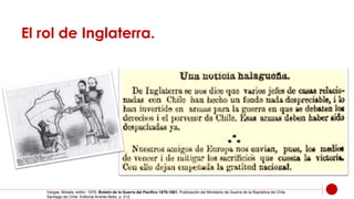 El rol de Inglaterra.
Vargas, Moisés, editor. 1979. Boletín de la Guerra del Pacífico 1879-1881. Publicación del Ministerio de Guerra de la República de Chile.
Santiago de Chile: Editorial Andrés Bello, p. 212.
 