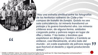 “ ”
“Hay una extraña similitud entre las fotografías
de los territorios salitreros de Chile y los
campos de batalla de Europa. Quizás no sea
solo coincidencia. La minería transformó un
paisaje y la guerra transformó otro. Los mineros
chilenos eran, de alguna forma, soldados
cargando palas y pólvora negra en lugar de
rifles y balas. Y las balas y bombas que
explotaron en Bélgica y Verdún y Cambria se
sintieron, casi literalmente, al otro lado del
mundo - en cada explosión de pólvora negra
que fracturó el desierto y siguió produciendo
armas”.
DANIEL A GROSS, Caliche: the conflict mineral that fuelled the first world war. En: https://www.theguardian.com/science/the-h-
 