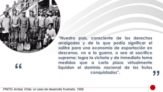 “ ”
“Nuestro país, consciente de los derechos
arraigados y de lo que podía significar el
salitre para una economía de exportación en
descenso, va a la guerra, o sea al sacrifico
supremo; logra la victoria y de inmediato toma
medidas que a corto plazo virtualmente
liquidan el dominio nacional de los frutos
conquistados”.
PINTO, Aníbal. Chile: un caso de desarrollo frustrado. 1958
 