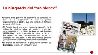 La búsqueda del “oro blanco”.
•Durante este período, la economía se consolidó en
torno a la exportación de materias primas,
especialmente el salitre, que era extraído de territorio
peruano y boliviano.
•El Estado liberal tuvo como misión la extensión de la
soberanía efectiva sobre el territorio productivo,
emprendiendo en el norte la Guerra del Pacífico
(1879-1884) e incorporando la zona de Arica y
Antofagasta al país, aumentando sus arcas por
concepto de impuestos a los empresarios privados
(principalmente británicos) dueños de las salitreras.
•El intento de nacionalizar la producción salitrera por
Balmaceda terminó en un Guerra Civil.
 