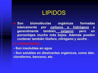 LIPIDOS
 Son biomoléculas orgánicas formadas
básicamente por carbono e hidrógeno y
generalmente también oxígeno; pero en
porcentajes mucho más bajos. Además pueden
contener también fósforo, nitrógeno y azufre .
 características:
- Son insolubles en agua
- Son solubles en disolventes orgánicos, como éter,
cloroformo, benceno, etc.
 
