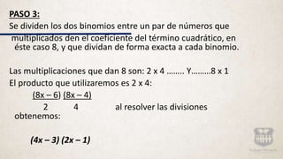 PASO 3:
Se dividen los dos binomios entre un par de números que
multiplicados den el coeficiente del término cuadrático, en
éste caso 8, y que dividan de forma exacta a cada binomio.
Las multiplicaciones que dan 8 son: 2 x 4 …….. Y………8 x 1
El producto que utilizaremos es 2 x 4:
(8x – 6) (8x – 4)
2 4 al resolver las divisiones
obtenemos:
(4x – 3) (2x – 1)
 