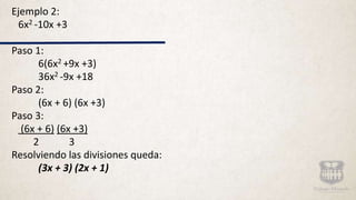 Ejemplo 2:
6x2 -10x +3
Paso 1:
6(6x2 +9x +3)
36x2 -9x +18
Paso 2:
(6x + 6) (6x +3)
Paso 3:
(6x + 6) (6x +3)
2 3
Resolviendo las divisiones queda:
(3x + 3) (2x + 1)
 