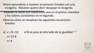 Ahora aprenderás a resolver ecuaciones lineales con una
incógnita. Resolver quiere decir despejar la incógnita
dejando la literal con coeficiente uno en el primer miembro
y los valores constantes en el segundo.
Observa cómo se resuelven las siguientes ecuaciones
lineales:
a) x + 8 =12 el 8 se pasa al otro lado de la igualdad “-”
x= 12-8
x= 4
 