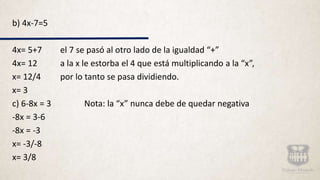 b) 4x-7=5
4x= 5+7 el 7 se pasó al otro lado de la igualdad “+”
4x= 12 a la x le estorba el 4 que está multiplicando a la “x”,
x= 12/4 por lo tanto se pasa dividiendo.
x= 3
c) 6-8x = 3 Nota: la “x” nunca debe de quedar negativa
-8x = 3-6
-8x = -3
x= -3/-8
x= 3/8
 