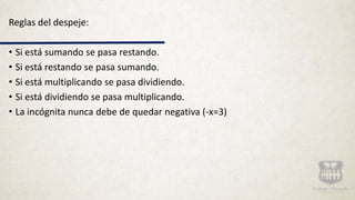 Reglas del despeje:
• Si está sumando se pasa restando.
• Si está restando se pasa sumando.
• Si está multiplicando se pasa dividiendo.
• Si está dividiendo se pasa multiplicando.
• La incógnita nunca debe de quedar negativa (-x=3)
 