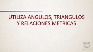 UTILIZA ANGULOS, TRIANGULOS
Y RELACIONES METRICAS
 