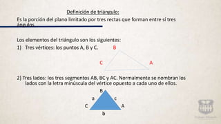 Definición de triángulo:
Es la porción del plano limitado por tres rectas que forman entre sí tres
ángulos.
Los elementos del triángulo son los siguientes:
1) Tres vértices: los puntos A, B y C. B
C A
2) Tres lados: los tres segmentos AB, BC y AC. Normalmente se nombran los
lados con la letra minúscula del vértice opuesto a cada uno de ellos.
B
a c
C A
b
 