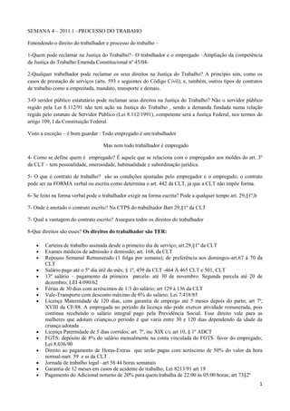 SEMANA 4 – 2011.1 –PROCESSO DO TRABAHO  <br />Entendendo o direito do trabalhador e processo do trabalho –<br />1-Quem pode reclamar na Justiça do Trabalho?– O trabalhador e o empregado –Ampliação da competência da Justiça do Trabalho Emenda Constitucional nº 45/04- <br />2-Qualquer trabalhador pode reclamar os seus direitos na Justiça do Trabalho? A princípio sim, como os casos de prestação de serviços (arts. 593 e seguintes do Código Civil), e, também, outros tipos de contratos de trabalho como a empreitada, mandato, transporte e demais.<br />3-O seridor público estatutário pode reclamar seus direitos na Justiça do Trabalho? Não o servidor público regido pela Lei 8.112/91 não tem ação na Justiça do Trabalho , sendo a demanda fundada numa relação regida pelo estatuto de Servidor Público (Lei 8.112/1991), competente será a Justiça Federal, nos termos do artigo 109, I da Constituição Federal. <br />Visto a exceção – é bom guardar : Todo empregado é um trabalhador<br />                            Mas nem todo trabalhador é empregado<br />4- Como se define quem é  empregado? É aquele que se relaciona com o empregador aos moldes do art. 3º da CLT – tem pessoalidade, onerosidade, habitualidade e subordinação jurídica.<br />5- O que é contrato de trabalho?  são as condições ajustadas pelo empregador e o empregado, o contrato pode ser na FORMA verbal ou escrita como determina o art. 442 da CLT, já que a CLT não impõe forma.<br />6- Se feito na forma verbal pode o trabalhador exigir na forma escrita? Pode a qualquer tempo art. 29,§1º,b<br />7- Onde é anotado o contrato escrito? Na CTPS do trabalhador Bart 29,§1º da CLT<br />7- Qual a vantagem do contrato escrito? Assegura todos os direitos do trabalhador<br />8-Que direitos são esses? Os direitos do trabalhador são TER:<br />Carteira de trabalho assinada desde o primeiro dia de serviço; art.29,§1º da CLT<br />Exames médicos de admissão e demissão; art. 168, da CLT<br />Repouso Semanal Remunerado (1 folga por semana); de preferência aos domingos-art.67 à 70 da CLT <br />Salário pago até o 5º dia útil do mês; § 1º, 459 da CLT -464 À 465 CLT e 501, CLT<br />13º salário – pagamento da primeira  parcela- até 30 de novembro. Segunda parcela até 20 de dezembro; LEI 4.090/62<br />Férias de 30 dias com acréscimos de 1/3 do salário; art 129 à 136 da CLT <br />Vale-Transporte com desconto máximo de 6% do salário; Lei 7.418/85<br />Licença Maternidade de 120 dias, com garantia de emprego até 5 meses depois do parto; art 7º, XVIII da CF/88. A empregada no período da licença não pode exercer atividade remunerada, pois continua recebendo o salário integral pago pela Previdência Social. Esse direito vale para as mulheres que adotam crianças,o período é que varia entre 30 e 120 dias dependendo da idade da criança adotada  .<br />Licença Paternidade de 5 dias corridos; art. 7º, inc XIX c/c art 10, § 1º ADCT <br />FGTS: depósito de 8% do salário mensalmente na conta vinculada do FGTS  favor do empregado; Lei 8.036/90<br />Direito ao pagamento de Horas-Extras  que serão pagas com acréscimo de 50% do valor da hora normal-nart. 59  e ss da CLT . <br />Jornada de trabalho legal –art 58 44 horas semanais <br />Garantia de 12 meses em casos de acidente de trabalho; Lei 8213/91 art 19<br />Pagamento do Adicional noturno de 20% para quem trabalha de 22:00 às 05:00 horas; art 73§2º<br />Faltas ao trabalho- que não sofrem descontos, nos casos:  de casamento (3 dias), doação de sangue (1 dia/ano), alistamento eleitoral (2 dias), morte de parente próximo (2 dias), testemunho na Justiça do Trabalho (no dia), doença comprovada por atestado médico; art 473 da CLT c/c art 131 da CLT<br />Aviso prévio de 30 dias, em caso de demissão; ART 487 à 491 CLT<br />Seguro-Desemprego. Lei 8900/94 -  é um benefício integrante da seguridade social, garantido pelo art. 7º da CF/88 e tem por finalidade promover a assistência financeira temporária ao trabalhador desempregado, em virtude da dispensa sem justa causa.<br />Como é pago:<br /> I - três parcelas, se o trabalhador comprovar vínculo empregatício com pessoa jurídica ou pessoa física a ela equiparada, de no mínimo seis meses e no máximo onze meses, nos 36 (trinta e seis) meses que antecederam à data de dispensa que deu origem ao requerimento do Seguro-Desemprego;II - quatro parcelas, se o trabalhador comprovar vínculo empregatício com pessoa jurídica ou pessoa física a ela equiparada, de no mínimo doze meses e no máximo vinte e três meses, nos 36 (trinta e seis) meses que antecederam à data de dispensa que deu origem ao requerimento do Seguro-Desemprego;III - cinco parcelas, se o trabalhador comprovar vínculo empregatício com pessoa jurídica ou pessoa física a ela equiparada, de no mínimo vinte e quatro meses, nos 36 (trinta e seis) meses que antecederam à data de dispensa que deu origem ao requerimento do Seguro-Desemprego<br />OBS.: Esses são alguns dos direitos assegurados pela CLT, mas verificar sempre as CCT- CONVENÇÕES COLETIVAS DE TRABALHO- que muitas vezes oferece melhores vantagens. <br />9- O que é demissão imotivada ou injusta ? É quando o empregador dispensa o empregado ou quando o empregado pede demissão. Art 477 da CLT- <br />9.1- DEMISSÃO PELO EMPREGADOR – Direito do empregado- a- antes de completar 1 ano<br />                                                                                                         b- com mais de 1 ano<br />9.1.a – Dispensa sem justa causa- antes de completar um ano de serviço.<br />1-O empregado terá direito:· aviso prévio· saldo de salário· salário família· férias proporcionais· acréscimo sobre férias (1/3)· 13º salário proporcional· FGTS – sobre a rescisão· multa sobre o saldo do FGTS, que deverá ser depositada na conta vinculada do empregado, por meio da GRFC· seguro desemprego, desde que tenha trabalhado mais de 6 meses na empresa<br />9.1.b- Dispensa sem justa causa- com mais de um ano de serviço<br />1-O empregado terá direito:· aviso prévio· saldo de salário· salário família· férias vencidas, se ainda não as tiver gozado· férias proporcionais· acréscimo sobre férias (1/3)· 13º salário proporcional· FGTS – sobre a rescisão· multa sobre saldo do FGTS, que deverá ser depositada na conta vinculada do empregado, por meio da GRFC· seguro de desemprego – entregar a CD<br />9.1.b- PEDIDO DE DEMISSÃO PELO EMPREGADO:<br />1- Pedido de demissão, antes de completar um ano de serviço<br />O empregado terá direito:· saldo de salário· salário família· 13º salário proporcional (1/12 para cada mês ou fração igual ou superior a 15 dias trabalhados)· férias proporcionais após 06 meses (Art. 11 da Convenção 132 da OIT) – Decreto nº 3.197 de 05/10/99· acréscimo sobre férias (1/3)· FGTS – deverá ser depositado<br />O empregado não terá direito:· aviso prévio· multa sobre o saldo do FGTS, bem como não poderá sacar os valores já depositados· seguro desemprego<br />2. Pedido de demissão, com mais de um ano de serviço<br />O empregado terá direito:· saldo de salário· salário família· 13º salário· FGTS – Termo de Rescisão, deverá ser depositado· férias vencidas, se ainda não houver gozado· férias proporcionais · acréscimo sobre férias (1/3)<br />O empregado não terá direito:· aviso prévio. multa sobre o saldo do FGTS, bem como não poderá sacar os valores já depositados· seguro desemprego<br />10-O que é demissão por justa causa? É quando o empregado dá motivo ao rompimento do contrato de trabalho – art 482 <br />11- Quais os direitos do empregado dispensado por justa causa?<br />1. Rescisão por dispensa com justa causa<br />O empregado terá direito:· saldo de salário· salário família· férias vencidas, acrescidas de 1/3· FGTS – sobre a rescisão, sem direito a saque.<br />O empregado não terá direito:<br />· aviso prévio· férias proporcionais· 13º salário proporcional· multa sobre o saldo do FGTS<br />12- No Contrato de Experiência o trabalhador pode ser mandado embora e quais seus direitos? art 443,§2º,”c”, da CLT - Pode – <br />1-Rescisão antecipada do contrato de experiência, pelo empregador<br />O empregado terá direito:· indenização da metade dos dias que faltarem até o término do contrato (artigo 479 da CLT)· saldo de salário· 13º salário proporcional· salário família· férias proporcionais· acréscimo sobre férias (1/3)· FGTS – sobre a rescisão· multa sobre o saldo do FGTS, que deverá ser depositada na conta vinculada do empregado, por meio da GRFC<br />2. Rescisão antecipada do contrato de experiência, pelo empregado<br />O empregado terá direito:· saldo de salário· 13º salário proporcional· FGTS – sobre a rescisão, depositado na conta vinculada do FGTS, sem direito a saque<br />O empregado não terá direito:<br />a multa sobre os depósitos (saldo) do FGTS O empregado poderá ser obrigado a indenizar o empregador em 50% dos dias restantes até o término do contrato, por ter rescindido antecipadamente, sem justa causa, o contrato de experiência.<br />3. Rescisão por término do contrato de experiência<br />O empregado terá direito:<br />· saldo de salário· salário família· férias proporcionais· acréscimo sobre as férias (1/3)· 13º salário proporcional· FGTS – sobre a rescisão<br />O empregado não terá direito:<br />. aviso prévio multa sobre o saldo do FGTS, mas, neste caso, poderá sacar o saldo depositado<br />13-O que é pedido de rescisão indireta do contrato de trabalho? É quando o empregador viola o direito do trabalhador – devendo o empregado ir a juízo -art 483 da CLT<br />14- Se o empregado morrer quem recebe?<br />1. Morte do empregado, antes de completar um ano de serviço<br />Os dependentes terão direito:<br />· saldo de salário· 13º salário proporcional· férias proporcionais após 06 meses (Art. 11 da Convenção 132 da OIT) – Decreto nº 3.197 de 05/10/99· acréscimo sobre férias (1/3)· salário família· FGTS – sobre a rescisão<br />Os dependentes não terão direito:<br />· aviso prévio;· multa sobre o saldo do FGTS, mas, neste caso, os dependentes poderão sacar o saldo depositado<br />2. Morte do empregado, com mais de um ano de serviço<br />Os dependentes terão direito:<br />· saldo de salário· 13º salário proporcional· salário família· FGTS – sobre a rescisão· férias vencidas, se não foram gozadas.· férias proporcionais;· acréscimo sobre férias (1/3)<br />Os dependentes não terão direito:<br />· aviso prévio;· multa sobre o saldo do FGTS, mas os dependentes, também, poderão sacar o saldo depositado.<br />15. O que é salário do empregado ? É a contraprestação do serviços art 457 CLT<br />16-O que é remuneração ? Art 457 CLT- integram a remuneração do empregado, para todos os efeitos legais: as gorjetas, as comissões, percentagens, gratificações ajustadas, diárias para viagem, abonos, além das ajudas de custos superiores a cinqüenta por cento do salário percebido pelo empregado.<br />Também, integram os salários os adicionais noturno, de insalubridade e periculosidade, o adicional por tempo de serviço, as horas extras, o adicional de quebra-de-caixa e demais remunerações habitualmente pagas pelo empregador.<br />16- O empregado tem direito as férias acrescidas de 1/3? Sim,após cada período de 12 meses –art. 129 /130 da CLT<br />17- O empregado pode determinar o período das férias? Não, atenderão ao interesse do empregador art 136 da CLT<br />18-Como são concedidas as férias? São concedidas pelo empregador avisando o trabalhador da data –art 134 da CLT<br />19- Se o empregador não conceder as férias o que acontece? O trabalhador receberá o valor em dobro. art. 137 da CLT<br />20- O que é salário família? É o benefício pago aos segurados empregados, exceto os domésticos, e aos trabalhadores avulsos com salário mensal de até R$ 862,11, para auxiliar no sustento dos filhos de até 14 anos de idade ou inválidos de qualquer idade. (Observação: São equiparados aos filhos os enteados e os tutelados, estes desde que não possuam bens suficientes para o próprio sustento, devendo a dependência econômica de ambos ser comprovada). Lei 4266/63<br />21- Qual é o valor do benefício? De acordo com a  HYPERLINK quot;
http://www81.dataprev.gov.br/sislex/paginas/65/MF-MPS/2010/568.htmquot;
  quot;
_blankquot;
 Portaria Interministerial MPS/MF nº 568, de 31 de dezembro de 2010, o valor do salário-família será de R$ 29,41, por filho de até 14 anos incompletos ou inválido, para quem ganhar até R$ 573,58. Para o trabalhador que receber de R$ 573,59 até R$ 862,11, o valor do salário-família por filho de até 14 anos de idade ou inválido de qualquer idade será de R$ 20,73.<br />22-O que significa homologação do contarto de trabalho? É simplesmente o pagamento das verbas rescisórias <br />23- Quando houver a dispensa do trabalhador deve ocorrer a homologação do distrato? Sim em caso de dispensa injusta e justa <br />24-Onde é feita a homologação do distrato? No caso do empregdo com amis de 1 ano de casa – no Sindicato da sua categoria ou na DRT (Delegacia Regional do Trabalho) . Com menos de 1 ano de casa no empregador – art. 477 b § 1ºda CLT<br />23- Tem parazo para a homologação e    qual o prazo? Sim ,de 10 dias para pagamento das verbas rescisórias – art. 477, § 6º, b da CLT<br />24- E se não for observado o prazo o que ocorre? O empregador pagará multa no valor do salário do trabalhador – art 477 da CLT  <br />25- O que é aviso prévio? É o aviso dado com antecedência pela parte à outra parte – Pode ser dado pelo empregado- que não deseja mais trabalhar no empregador, ou o empregador, não quer mais aquele empregado. - art. 487 da CLT<br />26- O que é aviso prévio trabalhado? É o cumprimento do tempo até o rompimento do contrato.<br />27- O que é aviso prévio indenizado?  É quando o empregador NÃO quer que o empregado demitido continue trabalhando, o empregador indeniza o empregado e o dispensa de comparecimento ao serviço.<br />28 Em que prazo o empregador deverá pagar as verbas rescisórias oriundas do rompimento do contrato? Se o empregado está cumprindo o aviso prévio trabalhando – 10 dias após cessado o comparecimento- Se o empregador o  dispensou do comparecimento ao serviço – 10 dias após- Nesse caso, o empregado deveria trabalhar em tese por mais um mes, só não cumpriu porque o empregador não quis. No cálculo das verbas rescisórias acrescentar mais 1/12 (relativo ao período da dispensa dada pelo empregador) e o pagamento será feito no prazo de 10 dias – a contar do pedido de demissão - art 477 CLT   <br />25- Se o empregador não pagar em tempo hábil o que o trabalhador deve fazer? Ingressar em juízo com a ação – RECLAMAÇÃO TRABALHSITA – para reaver seu direito.<br />26- O que pedir em juízo? Todas as parecelas relativas ao contrato de trabalho especificadas no ítem 8 e a multa do artigo 477 da CLT pela impontualidade no pagamento.Deverá pedir outros benefícios ajustados no ato da contração e que constarem da CCT ou DC <br />28-Pode o trabalhador quando propuser a reclamação trabalhista pedir o pagamento das verbas  na 1ª audiência? Pode e deve, as verbas incontroversas deverão ser pagas na 1º audiência, sob pena do 467 da CLT <br />29- O que é verba incontroversa? É a que não deixa dúvida com relação ao pagamento.<br />30-Quem diz o que é controverso ou não? O juiz quando proferir a sentença analisando o conjunto fático e probatório.<br />30-E se o empregador não pagar na 1ª audiência? Incorrerá na multa do art. 467 da CLT<br />31- O trabalhador que ajuizou a Reclamação Trabalista receberá seus créditos trabalhistas quando? Depende, pode ser na 1ª audiência se houver acordo. Não havendo será exercido o contraditório. A reclamada Contesta os pedidos do reclamante, o juiz abre a instrução, colhendo depoimento pessoais do reclamante x reclamada e testemunahas, abre prazo para as partes se manifestarem oralmente e em mesa e proferirá a sentença . O reclamante somente receberá seus créditos depois de transitada em julgado a decisão. Esse é o juízo de 1º grau<br />32- O que o reclamante deve fazer para ingressar em juíuzo? 1º constituir um advogado, se bem que na Justiça do Trabalho não há necessidade, pois qualquer um reclamante ou reclamada poderão ir sozinhos sem se fazer representar por advogado- chama-se autorepresentação. Deve ? Não art 839 CLT<br />33- O que deverá ser juntado a petição inicial para dar início ao processo? Documentos doreclamante -cópias da carteira de identidade, CPF,CTPS e PIS/PASEP ,comprovante de residência- cópia dos recibos de pagamento, férias, 13º salário e tudo que e relacionar com ocontrato de trabalho na forma verbal ou escrita- Nome e endereço de testemunhas- No procedimento sumaríssimo no máximo 2 – No ordinário no máximo 3<br />32-O juiz tem prazo para dar a sentença? Pela CLT no procedimento sumaríssimo sim,mas na prática não.<br />33-O que é decisão transitada em julgado? Quando não cabe mais recurso.<br />34-Quais os recursos cabíveis no processo do trabalho? Estão previsto no art. 893 da CLT <br />Da sentença de 1º grau – cabe esclarecimento da sentença se houver quando houver omissão ou contradição – art 897-A da CLT – em 5 dias – (E.D.)EMBARGOS DE DECLARAÇÃO - A petição é dirigida ao juiz da causa prolator da sentença com o objetivo de sanar a omissão ou contradição. O JUIZ CORRIGE OU NÃO A SENTENÇA, por meio de decisão (sentença nos ED) NÃO está sujeita a preparo (pagamento)<br />Recurso para TRT 2º grau – Recurso Ordinário  (R.O.) DEVERÁ SER APRESENTADO no prazo de 8 dias após publicada a sentença . Os ED suspendem esse prazo, voltando a correr com a publicação da sentença dos ED.<br />RECURSO DE Revista – RR para o TST – apresentado emprazo de 8 dias<br />Agravo – da decisão denegatória de seguimento do RR  prazo de 8 dias<br />Recurso para o STF – art 897,§ 2º da CLT<br /> 36- Tem algum juízo de admissibilidade para os recursos?  Sim e estão previstos no art 899 e 900 da CLT<br />38- Depois de transitada em julgada a decisão o reclamante recebe imediatamente? Não, deverá ser cumprida a sentença, voluntaria ou forçada.  Caso contrário instala-se a execução art. 876 da CLT <br />