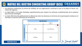 MATRIZ DEL BOSTON CONSULTING GROUP (BCG)
• Las divisiones autónomas (ó centros de utilidad), de una organización, constituye lo que se ha dado en llamar una
cartera de negocios.
• La matriz BCG y la IE están diseñadas específicamente para mejorar los esfuerzos multidivisionales de la empresa
para formular estrategias.
• La matriz BCG describe gráficamente las diferencias entre las divisiones en términos de la participación relativa en el
mercado y la tasa de crecimiento de la industria.
MATRIZ BCG
 