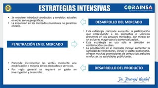 ESTRATEGIAS INTENSIVAS
• Pretende incrementar las ventas mediante una
modificación o mejoría de los productos o servicios.
• Por regla general se requiere un gasto en
investigación y desarrollo.
DESARROLLO DEL MERCADO
PENETRACIÓN EN EL MERCADO
DESARROLLO DEL PRODUCTO
• Esta estrategia pretende aumentar la participación
que corresponde a los productos o servicios
presentes en los actuales mercados, por medio de
un esfuerzo mayor para la comercialización.
• Esta estrategia se usa sola o también en
combinación con otras.
• La penetración en el mercado incluye aumentar la
cantidad de vendedores, elevar el gasto publicitario,
ofrecer muchas promociones de ventas con artículos
o reforzar las actividades publicitarias.
• Se requiere introducir productos y servicios actuales
en otras zonas geográficas.
• La expansión en los mercados mundiales no garantiza
el éxito.
 