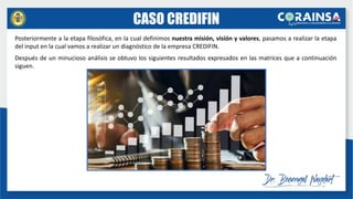 CASO CREDIFIN
Posteriormente a la etapa filosófica, en la cual definimos nuestra misión, visión y valores, pasamos a realizar la etapa
del input en la cual vamos a realizar un diagnóstico de la empresa CREDIFIN.
Después de un minucioso análisis se obtuvo los siguientes resultados expresados en las matrices que a continuación
siguen.
 