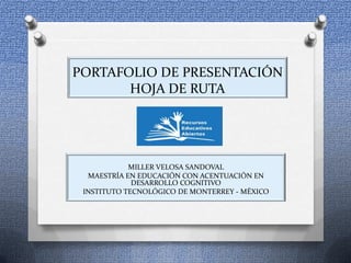 PORTAFOLIO DE PRESENTACIÓN
HOJA DE RUTA
MILLER VELOSA SANDOVAL
MAESTRÍA EN EDUCACIÓN CON ACENTUACIÓN EN
DESARROLLO COGNITIVO
INSTITUTO TECNOLÓGICO DE MONTERREY - MÉXICO
 