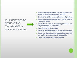 ¿QUÉ OBJETIVOS DE
RIESGOS TIENE
CONSIGNADOS LA
EMPRESA VISITADA?
 Evaluar constantemente el tamaño de producción
versus el tamaño de ventas del producto.
 Controlar la calidad en la producción del producto.
 Verificar en todo lo posible que la satisfacción del
cliente sea plena.
 Contrastar los tipos de productos producidos con
los ya existentes en el mercado.
 Crear fidelización de clientes.
 Prever el abastecimiento de los insumos a tiempo.
 Contar con financiamiento adecuado para cumplir
con las fechas establecidas de producción.
 Crecer sosteniblemente en el tiempo.
 