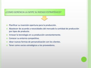 ¿COMO GERENCIA LA MYPE SU RIESGO ESTRATÉGICO?
 Planificar su inversión oportuna para la producción.
 Abastecer de acuerdo a necesidades del mercado la cantidad de producción
por tipos de producto.
 Innovar la tecnología en su producción constantemente.
 Conocer su entorno competitivo.
 Idear nuevas formas de personalización con los clientes.
 Tener como socios estratégicos a los proveedores.
 