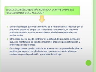 ¿CUAL ES EL RIESGO QUE MÁS CONTROLA LA MYPE DADAS LAS
PECULIARIDADES DE SU NEGOCIO?
 Uno de los riesgos que más se controla es el nivel de ventas inducido por el
precio del producto, ya que con la creciente competencia, el precio del
producto tendería a variar para establecer nivel de competencia y no
perder ventas.
 Otro riesgo que se puede controlar es la calidad del producto, siendo así
que, o se mantenga o se tienda a mejorar el producto para satisfacción y
preferencia de los clientes.
 Otro riesgo que se puede controlar es adecuarse a un promedio factible de
pedidos, para que el cumplimiento sea oportuno en cuanto al tiempo
establecido para la producción y promesa de entrega.
 