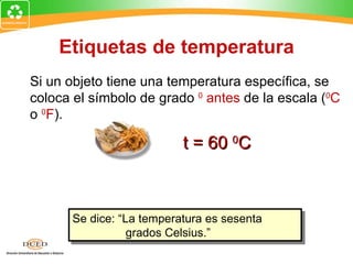 Etiquetas de temperatura
Si un objeto tiene una temperatura específica, se
coloca el símbolo de grado 0 antes de la escala (0C
o 0F).

                          t = 60 0C



      Se dice: “La temperatura es sesenta
                 grados Celsius.”
 