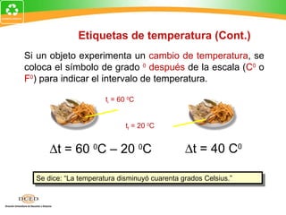 Etiquetas de temperatura (Cont.)
Si un objeto experimenta un cambio de temperatura, se
coloca el símbolo de grado 0 después de la escala (C0 o
F0) para indicar el intervalo de temperatura.

                       ti = 60 0C


                              tf = 20 0C


      ∆t = 60 0C – 20 0C                       ∆t = 40 C0

  Se dice: “La temperatura disminuyó cuarenta grados Celsius.”
 