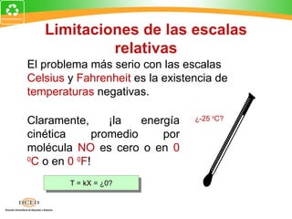 Limitaciones de las escalas
            relativas
El problema más serio con las escalas
Celsius y Fahrenheit es la existencia de
temperaturas negativas.

Claramente,      ¡la   energía   ¿-25 0C?

cinética      promedio     por
molécula NO es cero o en 0
0
 C o en 0 0F!
        T = kX = ¿0?
 