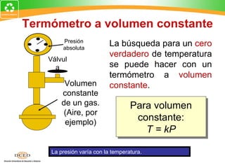Termómetro a volumen constante
         Presión
         absoluta
                            La búsqueda para un cero
                            verdadero de temperatura
    Válvul
      a                     se puede hacer con un
                            termómetro a volumen
          Volumen           constante.
         constante
         de un gas.                 Para volumen
          (Aire, por
          ejemplo)
                                     constante:
                                       T = kP

     La presión varía con la temperatura.
 