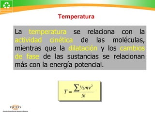 Temperatura

La temperatura se relaciona con la
actividad cinética de las moléculas,
mientras que la dilatación y los cambios
de fase de las sustancias se relacionan
más con la energía potencial.


               T=
                    ∑ ½mv 2
                      N
 