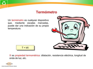 Termómetro

Un termómetro es cualquier dispositivo
que, mediante escalas marcadas,
puede dar una indicación de su propia
temperatura.




             T = kX


 X es propiedad termométrica: dilatación, resistencia eléctrica, longitud de
 onda de luz, etc.
 