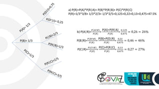 P(B)= 1/3
a) P(R)=P(A)*P(R|A)+ P(B)*P(R|B)+ P(C)*P(R|C)
P(R)=1/3*3/8+ 1/3*2/3+ 1/3*2/5=0,125+0,22+0,13=0,475=47.5%
b) P(A|R)=
𝑃(𝐴∩𝑅)
𝑃(𝑅)
=
P(A)∗P(R|A)
𝑃(𝑅)
=
0,125
0,475
= 0,26 = 26%
P(B|R)=
𝑃(𝐵∩𝑅)
𝑃(𝑅)
=
P(B)∗P(D|R)
𝑃(𝑅)
=
0,22
0,475
= 0,46 = 46%
P(C|R)=
𝑃(𝐶∩𝑅)
𝑃(𝑅)
=
P(C)∗P(R|C)
𝑃(𝑅)
=
0,13
0,475
= 0,27 = 27%
 