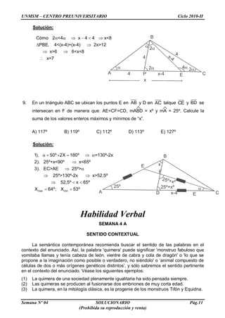 UNMSM – CENTRO PREUNIVERSITARIO Ciclo 2010-II
Semana Nº 04 SOLUCIONARIO Pág.11
(Prohibida su reproducción y venta)
Solución:
     
 
 

Cómo 2 <4 x 4 4 x<8
PBE. 4<(x-4)+(x-4) 2x>12
x>6 6<x<8
x=7
9. En un triángulo ABC se ubican los puntos E en AB y D en AC talque CE y BD se
intersecan en F de manera que: AE=CF=CD, mABD = xº y mA = 25º. Calcule la
suma de los valores enteros máximos y mínimos de “x”.
A) 117º B) 119º C) 112º D) 113º E) 127º
Solución:
     

 
 
  
 max min
1). 50º 2X 180º =130º-2x
2). 25º+x<90º x<65º
3). EC>AE 25º>
25º>130º-2x x>52,5º
52,5º x 65º
X 64º; X 53º
Habilidad Verbal
SEMANA 4 A
SENTIDO CONTEXTUAL
La semántica contemporánea recomienda buscar el sentido de las palabras en el
contexto del enunciado. Así, la palabra 'quimera' puede significar 'monstruo fabuloso que
vomitaba llamas y tenía cabeza de león, vientre de cabra y cola de dragón' o 'lo que se
propone a la imaginación como posible o verdadero, no siéndolo' o „animal compuesto de
células de dos o más orígenes genéticos distintos‟, y sólo sabremos el sentido pertinente
en el contexto del enunciado. Véase los siguientes ejemplos:
(1) La quimera de una sociedad plenamente igualitaria ha sido pensada siempre.
(2) Las quimeras se producen al fusionarse dos embriones de muy corta edad.
(3) La quimera, en la mitología clásica, es la progenie de los monstruos Tifón y Equidna.
A
B
CP E


2
2
24
x-4
4
4
4
x
x-4
A
B
CD E
25º
x
25º+xº 
x-4
25º+xº
E
F
 