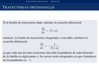 TRAYECTORIAS ORTOGONALES DEFINICI ´ON
TRAYECTORIAS ORTOGONALES
Si la familia de trayectorias dada, satisface la ecuaci´on diferencial
dy
dx
= f(x, y)
entonces, la familia de trayectorias ortogonales a esta debe satisfacer la
ecuaci´on diferencial
dy
dx
= −
1
f(x, y)
ya que cada una de estas ecuaciones describe la pendiente de cada elemento
de la familia en alg´un punto. y las curvas ser´an ortogonales ya que el producto
de las pendientes es −1.
 