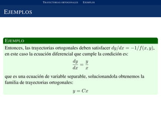 TRAYECTORIAS ORTOGONALES EJEMPLOS
EJEMPLOS
EJEMPLO
Entonces, las trayectorias ortogonales deben satisfacer dy/dx = −1/f(x, y),
en este caso la ecuaci´on diferencial que cumple la condici´on es:
dy
dx
=
y
x
que es una ecuaci´on de variable separable, solucionandola obtenemos la
familia de trayectorias ortogonales:
y = Cx
 