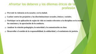 Afrontar los deberes y los dilemas éticos de la
profesión
 Prevenir la violencia en la escuela y en la ciudad.
 Luchar contra los prejuicios y las discriminaciones sexuales, étnicas y sociales.
 Participar en la aplicación de reglas de vida en común referentes a la disciplina en la escuela,
las sanciones y la apreciación de la conducta.
 Analizar la relación pedagógica, la autoridad y la comunicación en clase.
 Desarrollar el sentido de la responsabilidad, la solidaridad y el sentimiento de justicia.
 