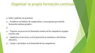 Organizar la propia formación continua
 Saber explicitar sus prácticas.
 Establecer un balance de competencias y un programa personal de
formación continua propios.

 Negociar un proyecto de formación común con los compañeros (equipo,
escuela, red).
 Implicarse en las tareas a nivel general de la enseñanza o del sistema
educativo.
 Acoger y participar en la formación de los compañeros.
 