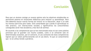 Conclusión
Para que un alumno consiga un avanza optimo asía los objetivos establecidos es
pertinente ponerlo en situaciones didácticas para mejorar su aprendizaje. Para
ello debemos buscar nuevas formas de innovar en la educación, dejar a un lado
los mismos ejercicios para todos. Está comprobado que cuando el aprendizaje es
más práctico, con interacciones sociales y significativas los conocimientos
conseguidos serán más duraderos y más fácil de asimilar.
De acuerdo a las competencias que se han mencionado estas no son como piedras
preciosas que se guardan con mucho cuidado, como si se utilizarán solo en
determinadas ocasiones, por el contrario, el uso constante de estas competencias
logrará que se vallan perfeccionando con el uso diario. Ya que un conocimiento
que no se utiliza tiende a perderse.
 