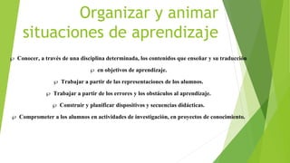 Organizar y animar
situaciones de aprendizaje
 Conocer, a través de una disciplina determinada, los contenidos que enseñar y su traducción
 en objetivos de aprendizaje.
 Trabajar a partir de las representaciones de los alumnos.
 Trabajar a partir de los errores y los obstáculos al aprendizaje.
 Construir y planificar dispositivos y secuencias didácticas.
 Comprometer a los alumnos en actividades de investigación, en proyectos de conocimiento.
 
