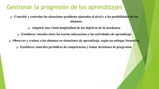 Gestionar la progresión de los aprendizajes
 Concebir y controlar las situaciones problema ajustadas al nivel y a las posibilidades de los
alumnos.
 Adquirir una visión longitudinal de los objetivos de la enseñanza.
 Establecer vínculos entre las teorías subyacentes y las actividades de aprendizaje
 Observar y evaluar a los alumnos en situaciones de aprendizaje, según un enfoque formativo.
 Establecer controles periódicos de competencias y tomar decisiones de progresión.
 