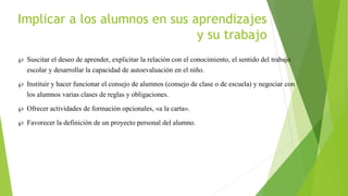 Implicar a los alumnos en sus aprendizajes
y su trabajo
 Suscitar el deseo de aprender, explicitar la relación con el conocimiento, el sentido del trabajo
escolar y desarrollar la capacidad de autoevaluación en el niño.
 Instituir y hacer funcionar el consejo de alumnos (consejo de clase o de escuela) y negociar con
los alumnos varias clases de reglas y obligaciones.
 Ofrecer actividades de formación opcionales, «a la carta».
 Favorecer la definición de un proyecto personal del alumno.
 