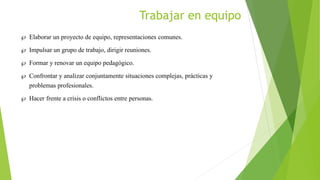 Trabajar en equipo
 Elaborar un proyecto de equipo, representaciones comunes.
 Impulsar un grupo de trabajo, dirigir reuniones.
 Formar y renovar un equipo pedagógico.
 Confrontar y analizar conjuntamente situaciones complejas, prácticas y
problemas profesionales.
 Hacer frente a crisis o conflictos entre personas.
 