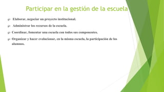 Participar en la gestión de la escuela
 Elaborar, negociar un proyecto institucional.
 Administrar los recursos de la escuela.
 Coordinar, fomentar una escuela con todos sus componentes.
 Organizar y hacer evolucionar, en la misma escuela, la participación de los
alumnos.
 