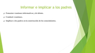 Informar e implicar a los padres
 Fomentar reuniones informativas y de debate.
 Conducir reuniones.
 Implicar a los padres en la construcción de los conocimientos.
 
