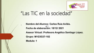 “Las TIC en la sociedad”
. Nombre del Alumno: Carlos Ruiz Avilés.
Fecha de elaboración: 18/12/ 2021
Asesor Virtual: Profesora Angélica Santiago López.
Grupo: M1G3G37-102
Modulo: 1
 