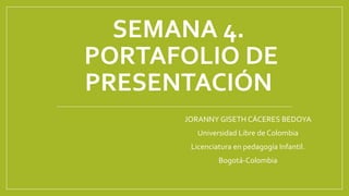 SEMANA 4. 
PORTAFOLIO DE 
PRESENTACIÓN 
JORANNY GISETH CÁCERES BEDOYA 
Universidad Libre de Colombia 
Licenciatura en pedagogía Infantil. 
Bogotá-Colombia 
 