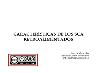 CARACTERÍSTICAS DE LOS SCA
   RETROALIMENTADOS


                            Jorge Luis Jaramillo
                 Teoría del Control Automático
                   PIET EET UTPL marzo 2012
 