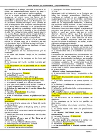 “Año de la Inversión para el Desarrollo Rural y la Seguridad Alimentaria”

retrocediendo en el tiempo, encontrar la causa de la                     E) propugnaría una teoría indeterminista.
causa y así sucesivamente hasta llegar al “Big Bang” o                   TEXTO 3
al momento de la creación en un contexto religioso.                      Wittgenstein trató de demostrar en el Tractatus que
Pero en el mundo cuántico, esta causalidad directa                       todas las llamadas proposiciones filosóficas o
desaparece tan pronto como nos fijemos en la                             metafísicas, en realidad, no son proposiciones. Son
desintegración radiactiva y en las transiciones atómicas.                seudoproposiciones: carecen de sentido o significado.
Un electrón no desciende de un nivel de energía a otro                   Todas las proposiciones genuinas son funciones de
en un instante concreto por ninguna causa concreta. El                   verdad de las proposiciones elementales, o atómicas,
nivel de energía más bajo es el más deseable para el                     que describen “hechos atómicos”, es decir, hechos que,
átomo, en un sentido estadístico, por lo que es bastante                 en principio, es posible discernir por la observación.
probable (el grado de probabilidad puede incluso ser                     Si llamamos “enunciado observacional” no solamente al
cuantificado) que, antes o después, el electrón efectúe                  enunciado que expresa una observación real sino
el salto. Pero no hay forma de predecir cuándo ocurrirá                  también a aquel que expresa algo que se podría
ese cambio. Ningún agente externo empuja al electrón,                    observar, debemos afirmar que toda proposición
y ningún mecanismo interno señala el tiempo del salto.                   genuina es una función de verdad de enunciados
Simplemente ocurre, sin ninguna razón particular.                        observacionales y, por lo tanto, deducible de éstos.
Este hecho representa una ruptura con la causalidad                      Toda otra aparente proposición será una seudo-
estricta. La primera huella de la extrañeza real del                     proposición carente de significado; en verdad, no será
mundo cuántico llegó en 1916 de la mano de Einstein y                    más que una jerigonza sin sentido.
vale la pena señalarlo aunque su significado no fuese                    Wittgenstein usó la idea mencionada para caracterizar
apreciado en aquellos días.                                              la ciencia en oposición a la filosofía. Así leemos en el
1. Esencialmente, el texto aborda                                        Tractatus: “la totalidad de las proposiciones verdaderas
A) la explicación de los acontecimientos por la                          es la ciencia natural total (o la totalidad de las ciencias
causalidad.                                                              naturales)”.
B) el origen del universo basado en la causalidad                        Esto significa que las proposiciones que pertenecen a la
estricta.                                                                ciencia son las que se pueden deducir a partir de
C) la naturaleza de la predicción en las leyes del                       enunciados observacionales verdaderos; son aquellas
electrón.                                                                proposiciones que pueden ser verificadas mediante
D) la extrañeza del mundo cuántico inventado por                         enunciados verdaderos. Si conociéramos todos los
Einstein.                                                                enunciados observacionales verdaderos, también
E) la desaparición de la causalidad en el mundo                          sabríamos todo lo que la ciencia natural puede afirmar.
cuántico.                                                                Esto equivale a un tosco criterio de demarcación basado
2. El término RAZÓN tiene el significado contextual                      en la verificabilidad.
de                                                                       1. El texto explica, fundamentalmente,
A) fuente. B) argumento. C) causa.                                       A) la demarcación entre hecho y proposición en las
D) probabilidad. E) asunto.                                              ciencias.
3. Es incompatible con el texto afirmar que                              B) la noción de proposición basada en el criterio de
A) el mundo cuántico está regido por el determinismo.                    verificabilidad.
B) en la física clásica se puede llegar a la última causa.               C) la naturaleza elemental de los hechos atómicos y la
C) la causalidad no existe en la mecánica cuántica.                      lógica.
D) en el nivel cuántico es imposible la predicción exacta.               D) la identificación del lenguaje proposicional usado por
E) Einstein se extrañó por el mundo cuántico real.                       la ciencia natural.
4. Se infiere del texto que, en el mundo clásico, los                    E) la filosofía y la utilización de las proposiciones que no
fenómenos son                                                            tienen significado.
A) imposibles. B) predecibles. C) caóticos.                              2. No es coherente con el texto sostener que
D) aleatorios. E) insondables.                                           A) las proposiciones de la ciencia y filosofía son
5. Si en la mecánica cuántica la predicción fuera                        verificables.
posible,                                                                 B) los enunciados de la metafísica carecen de
A) podría explicarse el salto de un electrón por medio de                significado.
la causalidad.                                                           C) los enunciados de la ciencia son pasibles de
B) se mantendría la ruptura entre la física del mundo                    observación.
cuántico y clásico.                                                      D) los enunciados elementales describen hechos
C) sería posible explicar el Big Bang como el primer                     atómicos.
acto de la creación.                                                     E) la ciencia natural está dada por proposiciones
D) el mundo de la física clásica sería absorbido por la                  verificables.
mecánica cuántica.                                                       3. El término DISCERNIR tiene el significado
E) seguiría sin conocerse la causa que un electrón pase                  contextual de
de un nivel a otro.                                                      A) interpretar. B) explicar. C) determinar.
6. Si alguien afirmara que el Big Bang es el                             D) exponer. E) dilucidar.
momento de la creación,                                                  4. Se colige que las proposiciones de la ciencia son
A) sería un tenaz crítico de todo causalismo.                            A) tautológicas. B) asimétricas. C) irrefutables.
B) estaría apoyado por la mecánica cuántica.                             D) metafísicas. E) significativas.
C) manifestaría un cierto cariz religioso.                               5. Si los enunciados de la filosofía tuvieran sentido
D) se adheriría a una visión materialista.                               empírico,

                                                                                                                           Página | 3
 